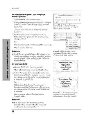 Rozdział 5.


                                                Aby obrócić obiekt za pomocą okna dialogowego
                                                Rozmiar i położenie:
                                                 1. Zaznacz obiekt, który chcesz obrócić.
                                                 2. Kliknij obiekt prawym przyciskiem myszy, a następnie
                                                     wybierz z menu kontekstowego opcję Rozmiar                  Rysunek 5.12. W oknie dialogowym
                                                     i położenie.                                                Rozmiar i położenie można precyzyjnie
                                                                                                                 określić obrót w stopniach
                                                     Zostanie wyświetlone okno dialogowe Rozmiar
                                                     i położenie.
                                                 3. W obszarze Rozmiar i obrót (rysunek 5.12)
                                                     klikaj przyciski w górę lub w dół, znajdujące się
                                                     obok pola Obrót.
Obracanie i przerzucanie obiektów graficznych




                                                     lub
                                                     Wpisz wartość do pola Obrót i naciśnij klawisz tabulacji.
                                                     Obiekt zostanie obrócony.

                                                Wskazówka                                                        Rysunek 5.13. Użyj opcji z menu
                                                                                                                 rozwijanego Obrót w celu przerzucenia
                                                     Jeżeli chcesz wprowadzić niewielkie lub precyzyjne          obrazu w pionie lub w poziomie
                                                     zmiany, często lepsze rezultaty osiągniesz, wpisując
                                                     wartość do pola Obrót, niż korzystając z uchwytu
                                                     obrotu obiektu.

                                                Aby przerzucić obiekt:
                                                 1. Zaznacz obiekt, który chcesz przerzucić.
                                                     Może to być zarówno rysowany kształt, jak i obraz.
                                                 2. Kliknij Narzędzia do rysowania/Formatowanie/
                                                     Rozmieszczanie/Obrót, a następnie wybierz z menu
                                                     rozwijanego opcję Przerzuć w pionie lub Przerzuć
                                                     w poziomie (rysunek 5.13).
                                                     lub
                                                     Kliknij Narzędzia obrazów/Formatowanie/
                                                     Rozmieszczanie/Obrót, a następnie wybierz z menu
                                                     rozwijanego opcję Przerzuć w pionie lub Przerzuć
                                                     w poziomie.
                                                                                                                 Rysunek 5.14. Po przerzuceniu dymek
                                                     Obiekt zostanie odpowiednio przerzucony                     z cytatem wskazuje inny kierunek,
                                                     (rysunek 5.14).                                             natomiast tekst wciąż jest czytelny

                                                Wskazówka
                                                     Gdy przerzucasz obiekt zawierający tekst,
                                                     PowerPoint nie przerzuci tekstu, ponieważ
                                                     mógłby stać się on nieczytelny.

                                                96
 