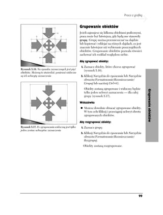 Praca z grafiką


                                                    Grupowanie obiektów
                                                    Jeżeli zajmujesz się kilkoma obiektami graficznymi,
                                                    praca może być łatwiejsza, gdy będą one stanowiły
                                                    grupę. Grupę można przemieszczać na slajdzie
                                                    lub kopiować i wklejać na różnych slajdach, co jest
                                                    znacznie łatwiejsze niż wybieranie poszczególnych
                                                    obiektów. Grupowanie obiektów pozwala również
                                                    zachować ich rozkład względem siebie.

                                                    Aby zgrupować obiekty:
                                                     1. Zaznacz obiekty, które chcesz zgrupować
Rysunek 5.16. Na rysunku zaznaczonych jest pięć        (rysunek 5.16).
obiektów. Możemy to stwierdzić, ponieważ widoczne
są ich uchwyty zaznaczenia                           2. Kliknij Narzędzia do rysowania lub Narzędzia
                                                       obrazów/Formatowanie/Rozmieszczanie/
                                                       Grupuj lub naciśnij Ctrl+G.
                                                       Obiekty zostaną zgrupowane i widoczny będzie




                                                                                                          Grupowanie obiektów
                                                       tylko jeden uchwyt zaznaczenia — dla całej
                                                       grupy (rysunek 5.17).

                                                    Wskazówka
                                                       Możesz dowolnie obracać zgrupowane obiekty.
                                                       W tym celu kliknij i przeciągnij uchwyt obrotu
                                                       zgrupowanych obiektów.

                                                    Aby rozgrupować obiekty:
Rysunek 5.17. Po zgrupowaniu widoczny jest tylko     1. Zaznacz grupę.
jeden zestaw uchwytów zaznaczenia
                                                     2. Kliknij Narzędzia do rysowania lub Narzędzia
                                                       obrazów/Formatowanie/Rozmieszczanie/
                                                       Rozgrupuj.
                                                      Obiekty zostaną rozgrupowane.




                                                                                                    99
 