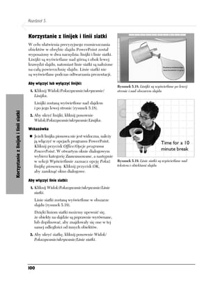 Rozdział 5.


                                       Korzystanie z linijek i linii siatki
                                       W celu ułatwienia precyzyjnego rozmieszczania
                                       obiektów w obrębie slajdu PowerPoint został
                                       wyposażony w dwa narzędzia: linijki i linie siatki.
                                       Linijki są wyświetlane nad górną i obok lewej
                                       krawędzi slajdu, natomiast linie siatki są nałożone
                                       na całą powierzchnię slajdu. Linie siatki nie
                                       są wyświetlane podczas odtwarzania prezentacji.

                                       Aby włączyć lub wyłączyć linijki:
                                                                                             Rysunek 5.18. Linijki są wyświetlane po lewej
                                        1. Kliknij Widok/Pokazywanie/ukrywanie/              stronie i nad obszarem slajdu
                                          Linijka.
                                          Linijki zostaną wyświetlone nad slajdem
                                          i po jego lewej stronie (rysunek 5.18).
Korzystanie z linijek i linii siatki




                                        2. Aby ukryć linijki, kliknij ponownie
                                          Widok/Pokazywanie/ukrywanie/Linijka.

                                       Wskazówka
                                          Jeżeli linijka pionowa nie jest widoczna, należy
                                          ją włączyć w opcjach programu PowerPoint.
                                          Kliknij przycisk Office/Opcje programu
                                          PowerPoint. W otwartym oknie dialogowym
                                          wybierz kategorię Zaawansowane, a następnie
                                          w sekcji Wyświetlanie zaznacz opcję Pokaż          Rysunek 5.19. Linie siatki są wyświetlane nad
                                          linijkę pionową. Kliknij przycisk OK,              tekstem i obiektami slajdu
                                          aby zamknąć okno dialogowe.

                                       Aby włączyć linie siatki:
                                        1. Kliknij Widok/Pokazywanie/ukrywanie/Linie
                                          siatki.
                                          Linie siatki zostaną wyświetlone w obszarze
                                          slajdu (rysunek 5.19).
                                          Dzięki liniom siatki możemy upewnić się,
                                          że obiekty na slajdzie są poprawnie wyrównane,
                                          lub dopilnować, aby znajdowały się one w tej
                                          samej odległości od innych obiektów.
                                        2. Aby ukryć siatkę, kliknij ponownie Widok/
                                          Pokazywanie/ukrywanie/Linie siatki.




                                       100
 