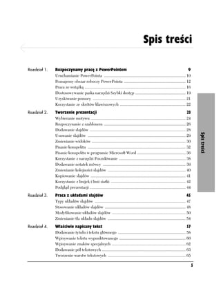 Spis treści
Spis treści

Rozdział 1.   Rozpoczynamy pracę z PowerPointem                                                                                    9
              Uruchamianie PowerPointa ................................................................................. 10
              Poznajemy obszar roboczy PowerPointa ............................................................. 12
              Praca ze wstążką .................................................................................................... 16
              Dostosowywanie paska narzędzi Szybki dostęp .................................................. 19
              Uzyskiwanie pomocy ............................................................................................ 21
              Korzystanie ze skrótów klawiszowych ................................................................. 22
Rozdział 2.   Tworzenie prezentacji                                                                                               23
              Wybieranie motywu .............................................................................................. 24
              Rozpoczynanie z szablonem ................................................................................. 26
              Dodawanie slajdów ............................................................................................... 28




                                                                                                                                             Spis treści
              Usuwanie slajdów ................................................................................................. 29
              Zmienianie widoków ............................................................................................. 30
              Pisanie konspektu ................................................................................................. 32
              Pisanie konspektu w programie Microsoft Word ................................................ 36
              Korzystanie z narzędzi Poszukiwanie .................................................................. 38
              Dodawanie notatek mówcy .................................................................................. 39
              Zmienianie kolejności slajdów ............................................................................. 40
              Kopiowanie slajdów .............................................................................................. 41
              Korzystanie z linijek i linii siatki .......................................................................... 42
              Podgląd prezentacji ............................................................................................... 44
Rozdział 3.   Praca z układami slajdów                                                                                            45
              Typy układów slajdów .......................................................................................... 47
              Stosowanie układów slajdów ................................................................................ 48
              Modyfikowanie układów slajdów ......................................................................... 50
              Zmienianie tła układu slajdów ............................................................................. 54
Rozdział 4.   Właściwie napisany tekst                                                                                            57
              Dodawanie tytułu i tekstu głównego ................................................................... 58
              Wpisywanie tekstu wypunktowanego .................................................................. 60
              Wpisywanie znaków specjalnych ......................................................................... 62
              Dodawanie pól tekstowych ................................................................................... 63
              Tworzenie warstw tekstowych ............................................................................. 65

                                                                                                                                         5
 