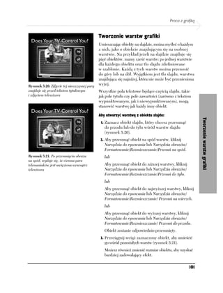 Praca z grafiką


                                              Tworzenie warstw grafiki
                                              Umieszczając obiekty na slajdzie, można myśleć o każdym
                                              z nich, jako o obiekcie znajdującym się na osobnej
                                              warstwie. Na przykład jeżeli na slajdzie znajduje się
                                              pięć obiektów, mamy sześć warstw: po jednej warstwie
                                              dla każdego obiektu oraz tło slajdu zdefiniowane
                                              w szablonie. Każdą z tych warstw można przenosić
                                              do góry lub na dół. Wyjątkiem jest tło slajdu, warstwa
                                              znajdująca się najniżej, która nie może być przeniesiona
Rysunek 5.20. Zdjęcie tej nieszczęsnej pary
                                              wyżej.
znajduje się przed tekstem tytułowym          Wszystkie pola tekstowe będące częścią slajdu, takie
i zdjęciem telewizora                         jak pole tytułu czy pole zawartości (zarówno z tekstem
                                              wypunktowanym, jak i niewypunktowanym), mogą
                                              stanowić warstwę jak każdy inny obiekt.

                                              Aby utworzyć warstwę z obiektu slajdu:




                                                                                                          Tworzenie warstw grafiki
                                               1. Zaznacz obiekt slajdu, który chcesz przesunąć
                                                 do przodu lub do tyłu wśród warstw slajdu
                                                 (rysunek 5.20).
                                               2. Aby przesunąć obiekt na spód warstw, kliknij
                                                 Narzędzia do rysowania lub Narzędzia obrazów/
                                                 Formatowanie/Rozmieszczanie/Przesuń na spód.
Rysunek 5.21. Po przesunięciu obrazu             lub
na spód, wydaje się, że ciemna para
telemaniaków jest uwięziona wewnątrz             Aby przesunąć obiekt do niższej warstwy, kliknij
telewizora                                       Narzędzia do rysowania lub Narzędzia obrazów/
                                                 Formatowanie/Rozmieszczanie/Przesuń do tyłu.
                                                 lub
                                                 Aby przesunąć obiekt do najwyższej warstwy, kliknij
                                                 Narzędzia do rysowania lub Narzędzia obrazów/
                                                 Formatowanie/Rozmieszczanie/ Przesuń na wierzch.
                                                 lub
                                                 Aby przesunąć obiekt do wyższej warstwy, kliknij
                                                 Narzędzia do rysowania lub Narzędzia obrazów/
                                                 Formatowanie/Rozmieszczanie/ Przesuń do przodu.
                                                 Obiekt zostanie odpowiednio przesunięty.
                                               3. Przeciągnij wciąż zaznaczony obiekt, aby umieścić
                                                 go wśród pozostałych warstw (rysunek 5.21).
                                                 Możesz również zmienić rozmiar obiektu, aby uzyskać
                                                 bardziej zadowalający efekt.

                                                                                                    101
 