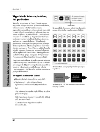 Rozdział 5.


                                               Wypełnianie kolorem, teksturą
                                               lub gradientem
                                               Kształty utworzone w PowerPoincie można
                                               wypełniać pełnym kolorem, gradientami kolorów,
                                               wbudowanymi teksturami (obrazem                          Rysunek 5.22. Za pomocą galerii Style kształtów
                                               zaprojektowanym tak, aby równomiernie wypełniał          możesz łatwo dodać wypełnienia do obiektów
                                               kształt) lub obrazem (więcej informacji na ten
                                               temat znajdziesz w podrozdziale „Umieszczanie
                                               obrazów w obiektach”). Wypełnienie kolorem
                                               zastępuje wnętrze obiektu jednolitym kolorem,
                                               wybranym z palety kolorów. Wypełnienie
                                               gradientem tworzy płynne przejście od jednego
Wypełnianie kolorem, teksturą lub gradientem




                                               do innego koloru. Można wypełniać wszystkie
                                               obiekty rysowane w PowerPoincie, a także kształty
                                               (słupki, kolumny, fragmenty wykresu kołowego
                                               itd.) w wykresach PowerPointa. Do wypełniania
                                               kształtów służy grupa Narzędzia do rysowania/
                                               Formatowanie/Style kształtów (rysunek 5.22).
                                               Łatwiejsze może okazać się wykorzystanie jednego
                                               z wbudowanych do PowerPointa stylów kształtów,
                                               zawierających 42 gotowe wypełnienia jednolitym
                                               kolorem z kontrastowymi kolorami tekstu                  Rysunek 5.23. Dostępnych jest wiele gotowych
                                               i obramowania. Styl kształtu można zastosować            wypełnień
                                               jednym kliknięciem.

                                               Aby wypełnić kształt stylem kształtu:
                                                1. Zaznacz kształt, który chcesz wypełnić.

                                                2. Wybierz styl z galerii Narzędzia do
                                                     rysowania/Formatowanie/Style kształtów.            Rysunek 5.24. Dla obu obiektów zastosowałem
                                                                                                        inny styl kształtu
                                                     lub
                                                     Aby zobaczyć wszystkie style, kliknij w galerii
                                                     przycisk Więcej.
                                                     Galeria zostanie otwarta (rysunek 5.23). Kliknij
                                                     styl, aby go wybrać.
                                                     Kształt zostanie wypełniony stylem
                                                     (rysunek 5.24).




                                               102
 