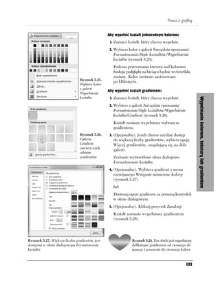 Praca z grafiką


                                               Aby wypełnić kształt jednorodnym kolorem:
                                                1. Zaznacz kształt, który chcesz wypełnić.

                                                2. Wybierz kolor z galerii Narzędzia rysowania/
                                                  Formatowanie/Style kształtów/Wypełnienie
                                                  kształtu (rysunek 5.25).
                                                  Podczas przesuwania kursora nad kolorami
                                                  funkcja podglądu na bieżąco będzie wyświetlała
                                                  zmiany. Kolor zostanie zastosowany
                               Rysunek 5.25.
                                                  po kliknięciu.
                               Wybierz kolor
                               z galerii
                                               Aby wypełnić kształt gradientem:
                               Wypełnienie
                               kształtu         1. Zaznacz kształt, który chcesz wypełnić:




                                                                                                        Wypełnianie kolorem, teksturą lub gradientem
                                                2. Wybierz z galerii Narzędzia rysowania/
                                                  Formatowanie/Style kształtów/Wypełnienie
                                                  kształtu/Gradient (rysunek 5.26).
                                                  Kształt zostanie wypełniony wybranym
                                                  gradientem.
                               Rysunek 5.26.    3. (Opcjonalny). Jeżeli chcesz uzyskać dostęp
                               Galeria            do większej liczby gradientów, wybierz opcję
                               Gradient           Więcej gradientów, znajdującą się na dole
                               zawiera wiele
                                                  galerii.
                               odmian
                               gradientów         Zostanie wyświetlone okno dialogowe
                                                  Formatowanie kształtu.
                                               4. (Opcjonalny). Wybierz gradient z menu
                                                  rozwijanego Wstępnie ustawione kolory
                                                  (rysunek 5.27).
                                                  lub
                                                  Dostosuj opcje gradientu za pomocą kontrolek
                                                  w oknie dialogowym.
                                                5. (Opcjonalny). Kliknij przycisk Zamknij.
                                                  Kształt zostanie wypełniony gradientem
                                                  (rysunek 5.28).




Rysunek 5.27. Większa liczba gradientów jest                 Rysunek 5.28. Ten obiekt jest wypełniony
dostępna w oknie dialogowym Formatowanie                     delikatnym gradientem od ciemnego do
kształtu                                                     jasnego i ponownie do ciemnego koloru



                                                                                                 103
 