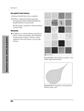 Rozdział 5.


                                               Aby wypełnić kształt teksturą:
                                                1. Zaznacz kształt, który chcesz wypełnić.

                                                2. Wybierz z galerii Narzędzia rysowania/
                                                  Formatowanie/Style kształtów/Wypełnienie
                                                  kształtu/Tekstura (rysunek 5.29).
                                                  Kształt zostanie wypełniony wybraną teksturą
                                                  (rysunek 5.30).

                                               Wskazówka
                                                  Po kliknięciu w galerii Tekstury opcji Więcej
                                                  tekstur zostanie wyświetlone okno dialogowe
                                                  Formatowanie kształtu, w którym można
Wypełnianie kolorem, teksturą lub gradientem




                                                  załadować obraz lub clipart i użyć go jako
                                                  tekstury.




                                                                                                  Rysunek 5.29. W galerii Tekstury znajdziesz różne
                                                                                                  rodzaje wypełnienia kształtów




                                                                                                  Rysunek 5.30. Ten kształt łzy został wypełniony
                                                                                                  teksturą „krople wody”




                                               104
 