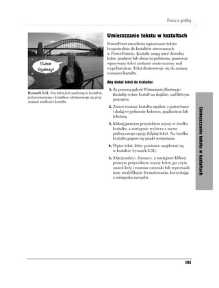 Praca z grafiką


                                                      Umieszczanie tekstu w kształtach
                                                      PowerPoint umożliwia wpisywanie tekstu
                                                      bezpośrednio do kształtów utworzonych
                                                      w PowerPoincie. Kształty mogą mieć dowolny
                                                      kolor, gradient lub obraz wypełnienia, ponieważ
                                                      wpisywany tekst zostanie umieszczony nad
                                                      wypełnieniem. Tekst dostosowuje się do zmiany
                                                      rozmiaru kształtu.

                                                      Aby dodać tekst do kształtu:
                                                       1. Za pomocą galerii Wstawianie/Ilustracje/
Rysunek 5.31. Ten tekst jest osadzony w kształcie,       Kształty wstaw kształt na slajdzie, nad którym
jest przenoszony z kształtem i dostosowuje się przy
                                                         pracujesz.
zmianie wielkości kształtu
                                                       2. Zmień rozmiar kształtu zgodnie z potrzebami




                                                                                                           Umieszczanie tekstu w kształtach
                                                         i dodaj wypełnienie kolorem, gradientem lub
                                                         teksturą.
                                                       3. Kliknij prawym przyciskiem myszy w środku
                                                         kształtu, a następnie wybierz z menu
                                                         podręcznego opcję Edytuj tekst. Na środku
                                                         kształtu pojawi się punkt wstawiania.
                                                      4. Wpisz tekst, który powinien znajdować się
                                                         w kształcie (rysunek 5.31).
                                                       5. (Opcjonalny). Zaznacz, a następnie kliknij
                                                         prawym przyciskiem myszy tekst, po czym
                                                         zmień krój i rozmiar czcionki lub wprowadź
                                                         inne modyfikacje formatowania, korzystając
                                                         z minipaska narzędzi.




                                                                                                     105
 