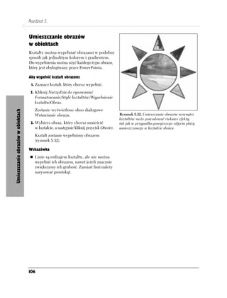 Rozdział 5.


                                   Umieszczanie obrazów
                                   w obiektach
                                   Kształty można wypełniać obrazami w podobny
                                   sposób jak jednolitym kolorem i gradientem.
                                   Do wypełnienia można użyć każdego typu obrazu,
                                   który jest obsługiwany przez PowerPointa.

                                   Aby wypełnić kształt obrazem:
                                    1. Zaznacz kształt, który chcesz wypełnić.

                                    2. Kliknij Narzędzia do rysowania/
                                      Formatowanie/Style kształtów/Wypełnienie
                                      kształtu/Obraz.
                                      Zostanie wyświetlone okno dialogowe
Umieszczanie obrazów w obiektach




                                      Wstawianie obrazu.                                  Rysunek 5.32. Umieszczanie obrazów wewnątrz
                                                                                          kształtów może powodować ciekawe efekty,
                                    3. Wybierz obraz, który chcesz umieścić               tak jak w przypadku powyższego zdjęcia plaży
                                      w kształcie, a następnie kliknij przycisk Otwórz.   umieszczonego w kształcie słońca
                                      Kształt zostanie wypełniony obrazem
                                      (rysunek 5.32).

                                   Wskazówka
                                      Linie są rodzajem kształtu, ale nie można
                                      wypełnić ich obrazem, nawet jeżeli znacznie
                                      zwiększymy ich grubość. Zamiast linii należy
                                      narysować prostokąt.




                                   106
 