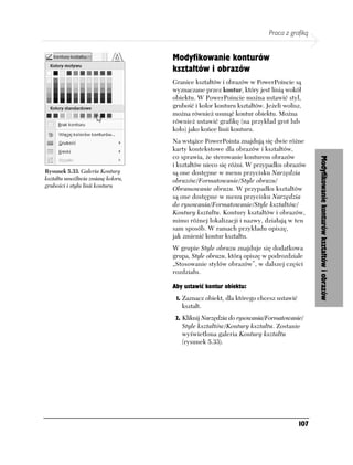 Praca z grafiką


                                    Modyfikowanie konturów
                                    kształtów i obrazów
                                    Granice kształtów i obrazów w PowerPoincie są
                                    wyznaczane przez kontur, który jest linią wokół
                                    obiektu. W PowerPoincie można ustawić styl,
                                    grubość i kolor konturu kształtów. Jeżeli wolisz,
                                    można również usunąć kontur obiektu. Można
                                    również ustawić grafikę (na przykład grot lub
                                    koło) jako końce linii konturu.
                                    Na wstążce PowerPointa znajdują się dwie różne
                                    karty kontekstowe dla obrazów i kształtów,
                                    co sprawia, że sterowanie konturem obrazów




                                                                                           Modyfikowanie konturów kształtów i obrazów
                                    i kształtów nieco się różni. W przypadku obrazów
Rysunek 5.33. Galeria Kontury       są one dostępne w menu przycisku Narzędzia
kształtu umożliwia zmianę koloru,   obrazów/Formatowanie/Style obrazu/
grubości i stylu linii konturu
                                    Obramowanie obrazu. W przypadku kształtów
                                    są one dostępne w menu przycisku Narzędzia
                                    do rysowania/Formatowanie/Style kształtów/
                                    Kontury kształtu. Kontury kształtów i obrazów,
                                    mimo różnej lokalizacji i nazwy, działają w ten
                                    sam sposób. W ramach przykładu opiszę,
                                    jak zmienić kontur kształtu.
                                    W grupie Style obrazu znajduje się dodatkowa
                                    grupa, Style obrazu, którą opiszę w podrozdziale
                                    „Stosowanie stylów obrazów”, w dalszej części
                                    rozdziału.

                                    Aby ustawić kontur obiektu:
                                     1. Zaznacz obiekt, dla którego chcesz ustawić
                                       kształt.
                                     2. Kliknij Narzędzia do rysowania/Formatowanie/
                                       Style kształtów/Kontury kształtu. Zostanie
                                       wyświetlona galeria Kontury kształtu
                                       (rysunek 5.33).




                                                                                     107
 