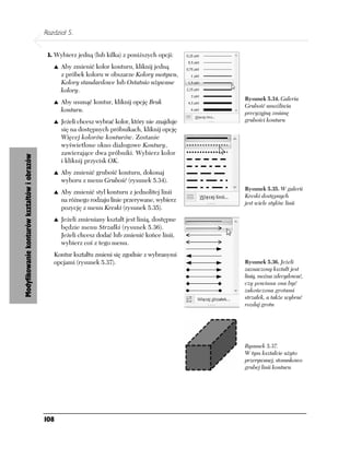 Rozdział 5.


                                              3. Wybierz jedną (lub kilka) z poniższych opcji:

                                                   Aby zmienić kolor konturu, kliknij jedną
                                                   z próbek koloru w obszarze Kolory motywu,
                                                   Kolory standardowe lub Ostatnio używane
                                                   kolory.
                                                                                                    Rysunek 5.34. Galeria
                                                   Aby usunąć kontur, kliknij opcję Brak
                                                                                                    Grubość umożliwia
                                                   konturu.                                         precyzyjną zmianę
                                                   Jeżeli chcesz wybrać kolor, który nie znajduje   grubości konturu
                                                   się na dostępnych próbnikach, kliknij opcję
                                                   Więcej kolorów konturów. Zostanie
                                                   wyświetlone okno dialogowe Kontury,
                                                   zawierające dwa próbniki. Wybierz kolor
Modyfikowanie konturów kształtów i obrazów




                                                   i kliknij przycisk OK.
                                                   Aby zmienić grubość konturu, dokonaj
                                                   wyboru z menu Grubość (rysunek 5.34).
                                                                                                    Rysunek 5.35. W galerii
                                                   Aby zmienić styl konturu z jednolitej linii
                                                                                                    Kreski dostępnych
                                                   na różnego rodzaju linie przerywane, wybierz     jest wiele stylów linii
                                                   pozycję z menu Kreski (rysunek 5.35).
                                                   Jeżeli zmieniany kształt jest linią, dostępne
                                                   będzie menu Strzałki (rysunek 5.36).
                                                   Jeżeli chcesz dodać lub zmienić końce linii,
                                                   wybierz coś z tego menu.
                                                Kontur kształtu zmieni się zgodnie z wybranymi
                                                opcjami (rysunek 5.37).                             Rysunek 5.36. Jeżeli
                                                                                                    zaznaczony kształt jest
                                                                                                    linią, można zdecydować,
                                                                                                    czy powinna ona być
                                                                                                    zakończona grotami
                                                                                                    strzałek, a także wybrać
                                                                                                    rozdaj grotu




                                                                                                    Rysunek 5.37.
                                                                                                    W tym kształcie użyto
                                                                                                    przerywanej, stosunkowo
                                                                                                    grubej linii konturu




                                             108
 