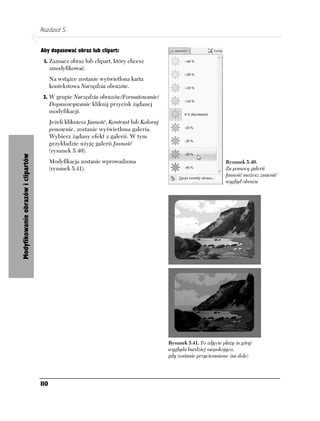 Rozdział 5.


                                    Aby dopasować obraz lub clipart:
                                     1. Zaznacz obraz lub clipart, który chcesz
                                          zmodyfikować.
                                          Na wstążce zostanie wyświetlona karta
                                          kontekstowa Narzędzia obrazów.
                                     2. W grupie Narzędzia obrazów/Formatowanie/
                                          Dopasowywanie kliknij przycisk żądanej
                                          modyfikacji.
                                          Jeżeli klikniesz Jasność, Kontrast lub Koloruj
                                          ponownie, zostanie wyświetlona galeria.
                                          Wybierz żądany efekt z galerii. W tym
                                          przykładzie użyję galerii Jasność
                                          (rysunek 5.40).
Modyfikowanie obrazów i clipartów




                                          Modyfikacja zostanie wprowadzona                                           Rysunek 5.40.
                                          (rysunek 5.41).                                                            Za pomocą galerii
                                                                                                                     Jasność możesz zmienić
                                                                                                                     wygląd obrazu




                                                                                           Rysunek 5.41. To zdjęcie plaży (u góry)
                                                                                           wygląda bardziej niepokojąco,
                                                                                           gdy zostanie przyciemnione (na dole)




                                    110
 