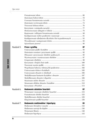 Spis treści

                            Formatowanie tekstu ............................................................................................ 66
                            Zmienianie koloru tekstu ...................................................................................... 72
                            Usuwanie formatowania czcionki ......................................................................... 73
                            Zmienianie wyrównania tekstu ............................................................................ 74
                            Tworzenie kolumn tekstu ..................................................................................... 76
                            Korzystanie z minipaska narzędzi ........................................................................ 77
                            Dostosowywanie odstępów w tekście .................................................................. 78
                            Kopiowanie i wklejanie formatowania czcionki .................................................. 80
                            Konfigurowanie stylów punktorów i numeracji .................................................. 81
                            Konfigurowanie tabulatorów dla tekstu i list wypunktowanych ........................ 83
                            Wyszukiwanie i zastępowanie tekstu ................................................................... 85
                            Sprawdzanie pisowni ............................................................................................ 86
              Rozdział 5.   Praca z grafiką                                                                                                 87
                            Umieszczanie grafik i kształtów ........................................................................... 88
                            Zmienianie rozmiaru i przycinanie grafiki .......................................................... 92
                            Obracanie i przerzucanie obiektów graficznych ................................................. 95
                            Wyrównywanie i rozmieszczanie obiektów ......................................................... 97
                            Grupowanie obiektów ........................................................................................... 99
Spis treści




                            Korzystanie z linijek i linii siatki ........................................................................ 100
                            Tworzenie warstw grafiki ................................................................................... 101
                            Wypełnianie kolorem, teksturą lub gradientem ................................................ 102
                            Umieszczanie tekstu w kształtach ...................................................................... 105
                            Umieszczanie obrazów w obiektach .................................................................. 106
                            Modyfikowanie konturów kształtów i obrazów ................................................. 107
                            Modyfikowanie obrazów i clipartów .................................................................. 109
                            Stosowanie stylów obrazów ................................................................................ 111
                            Stosowanie efektów obrazów i kształtów ........................................................... 112
                            Korzystanie z WordArt ....................................................................................... 114
              Rozdział 6.   Dodawanie obiektów SmartArt                                                                                     117
                            Wstawianie i usuwanie obiektów SmartArt ....................................................... 118
                            Formatowanie obiektu SmartArt ....................................................................... 123
                            Modyfikowanie obiektu SmartArt ...................................................................... 125
                            Eksportowanie grafiki SmartArt ........................................................................ 129
              Rozdział 7.   Dodawanie multimediów i hiperłączy                                                                              131
                            Dodawanie dźwięków i muzyki ......................................................................... 132
                            Dodawanie narracji do slajdów .......................................................................... 136
                            Wstawianie filmów .............................................................................................. 140
                            Dodawanie hiperłączy ........................................................................................ 143

              6
 