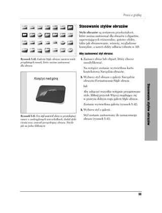 Praca z grafiką


                                                       Stosowanie stylów obrazów
                                                       Style obrazów są zestawem przekształceń,
                                                       które można zastosować dla obrazów i clipartów,
                                                       zapewniających różnorodne, gotowe efekty,
                                                       takie jak obramowanie, winietę, wygładzone
                                                       krawędzie, a nawet efekty odbicia i obrotu w 3D.

                                                       Aby zastosować styl obrazu:
Rysunek 5.42. Galeria Style obrazu zawiera wiele        1. Zaznacz obraz lub clipart, który chcesz
przydatnych ramek, które można zastosować                 zmodyfikować.
dla obrazu
                                                          Na wstążce zostanie wyświetlona karta
                                                          kontekstowa Narzędzia obrazów.
                                                        2. Wybierz styl obrazu z galerii Narzędzia
                                                          obrazów/Formatowanie/Style obrazu.




                                                                                                               Stosowanie stylów obrazów
                                                          lub
                                                          Aby zobaczyć wszystkie wstępnie przygotowane
                                                          style, kliknij przycisk Więcej znajdujący się
                                                          w prawym dolnym rogu galerii Style obrazu.
                                                          Zostanie wyświetlona galeria (rysunek 5.42).
                                                        3. Wybierz styl z galerii.

Rysunek 5.43. Ten styl umieścił obraz w prostokątnej      Styl zostanie zastosowany do zaznaczonego
ramce o zaokrąglonych wierzchołkach, dodał efekt          obrazu (rysunek 5.43).
cienia oraz zmienił perspektywę obrazu. Nieźle
jak na jedno kliknięcie




                                                                                                         111
 