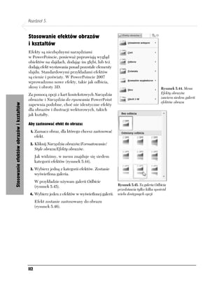 Rozdział 5.


                                         Stosowanie efektów obrazów
                                         i kształtów
                                         Efekty są niezbędnymi narzędziami
                                         w PowerPoincie, ponieważ poprawiają wygląd
                                         obiektów na slajdach, dodając im głębi, lub też
                                         dodają efekt wystawania ponad pozostałe elementy
                                         slajdu. Standardowymi przykładami efektów
                                         są cienie i poświaty. W PowerPoincie 2007
                                         wprowadzono nowe efekty, takie jak odbicia,
                                         skosy i obroty 3D.                                                                Rysunek 5.44. Menu
                                         Za pomocą opcji z kart kontekstowych Narzędzia                                    Efekty obrazów
                                                                                                                           zawiera siedem galerii
                                         obrazów i Narzędzia do rysowania PowerPoint
                                                                                                                           efektów obrazu
                                         zapewnia podobne, choć nie identyczne efekty
Stosowanie efektów obrazów i kształtów




                                         dla obrazów i ilustracji wektorowych, takich
                                         jak kształty.

                                         Aby zastosować efekt do obrazu:
                                          1. Zaznacz obraz, dla którego chcesz zastosować
                                               efekt.
                                          2. Kliknij Narzędzia obrazów/Formatowanie/
                                               Style obrazu/Efekty obrazów.
                                               Jak widzimy, w menu znajduje się siedem
                                               kategorii efektów (rysunek 5.44).
                                          3. Wybierz jedną z kategorii efektów. Zostanie
                                               wyświetlona galeria.
                                               W przykładzie używam galerii Odbicie
                                               (rysunek 5.45).                                 Rysunek 5.45. Ta galeria Odbicia
                                                                                               przedstawia tylko kilka spośród
                                          4. Wybierz jeden z efektów w wyświetlonej galerii.   wielu dostępnych opcji

                                               Efekt zostanie zastosowany do obrazu
                                               (rysunek 5.46).




                                         112
 