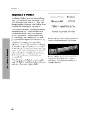 Rozdział 5.


                        Korzystanie z WordArt
                        WordArt jest funkcją, która umożliwia pobranie
                        teksu i sformatowanie go w interesujący pod
                        względem graficznym sposób. W Office 2007
                        dostępne są dwie całkowicie różne funkcje zwane
                        WordArt (dzięki za prostotę, Microsofcie!).
                        Pierwszy rodzaj WordArt jest dostępny zarówno
                        w PowerPoincie, jak i Wordzie i umożliwia
                        zastosowanie skosów, cieni i transformacji
                        do zwykłego napisu. Dzięki temu tworzony
                        jest dekoracyjny tekst, który może być użyty
                                                                           Rysunek 5.48. Jest to tylko kilka przykładowych
                        jako nagłówek lub wyróżnienie (rysunek 5.48).      efektów WordArt dostępnych w PowerPoincie
                        Drugi rodzaj WordArt jest dostępny tylko
                        w Wordzie, ale może być skopiowany i wklejony
                        do PowerPointa. Ten rodzaj WordArt jest wklejany
                        do PowerPointa jako obraz wektorowy, więc wciąż
Korzystanie z WordArt




                        można w nim wprowadzać zmiany za pomocą
                        karty kontekstowej Narzędzia do rysowania,
                        ale tekst również może zostać zmieniony
                        (rysunek 5.49).                                    Rysunek 5.49. Ten WordArt został utworzony
                                                                           w programie Microsoft Word, a następnie
                        Tekst WordArt może być użyty zarówno jako          skopiowany i wklejony do PowerPointa jako
                        nagłówek slajdów, jak i jako dodatkowe elementy    rysunek wektorowy
                        graficzne w dowolnym miejscu slajdu.




                        114
 