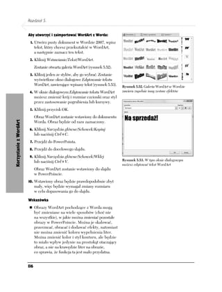 Rozdział 5.


                        Aby utworzyć i zaimportować WordArt z Worda:
                         1. Utwórz pusty dokument w Wordzie 2007, wpisz
                              tekst, który chcesz przekształcić w WordArt,
                              a następnie zaznacz ten tekst.
                         2. Kliknij Wstawianie/Tekst/WordArt.

                              Zostanie otwarta galeria WordArt (rysunek 5.52).
                         3. Kliknij jeden ze stylów, aby go wybrać. Zostanie
                              wyświetlone okno dialogowe Edytowanie tekstu
                              WordArt, zawierające wpisany tekst (rysunek 5.53).   Rysunek 5.52. Galeria WordArt w Wordzie
                         4. W oknie dialogowym Edytowanie tekstu WordArt           zawiera zupełnie inny zestaw efektów
                              możesz zmienić krój i rozmiar czcionki oraz styl
                              przez zastosowanie pogrubienia lub kursywy.
                         5. Kliknij przycisk OK.
                              Obraz WordArt zostanie wstawiony do dokumentu
                              Worda. Obraz będzie od razu zaznaczony.
Korzystanie z WordArt




                         6. Kliknij Narzędzia główne/Schowek/Kopiuj
                              lub naciśnij Ctrl+C.
                         7. Przejdź do PowerPointa.

                         8. Przejdź do docelowego slajdu.

                         9. Kliknij Narzędzia główne/Schowek/Wklej
                              lub naciśnij Ctrl+V.                                 Rysunek 5.53. W tym oknie dialogowym
                                                                                   możesz edytować tekst WordArt
                              Obraz WordArt zostanie wstawiony do slajdu
                              w PowerPoincie.
                        10. Wstawiony obraz będzie prawdopodobnie zbyt
                              mały, więc będzie wymagał zmiany rozmiaru
                              w celu dopasowania go do slajdu.

                        Wskazówka
                              Obrazy WordArt pochodzące z Worda mogą
                              być zmieniane na wiele sposobów (choć nie
                              na wszystkie), w jakie można zmieniać pozostałe
                              obrazy w PowerPoincie. Można je skalować,
                              przerzucać, obracać i dodawać efekty, natomiast
                              nie można zmienić koloru wypełnienia liter.
                              Można zmienić kolor i styl konturu, ale będzie
                              to miało wpływ jedynie na prostokąt otaczający
                              obraz, a nie na krawędzie liter na obrazie,
                              co sprawia, że funkcja ta jest mało przydatna.


                        116
 