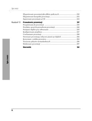 Spis treści

                             Eksportowanie prezentacji jako plików graficznych ......................................... 232
                             Eksportowanie konspektu prezentacji ............................................................... 233
                             Zapisywanie prezentacji na CD ......................................................................... 234
              Rozdział 12.   Prowadzenie prezentacji                                                                                    237
                             Przygotowania do prezentacji ............................................................................ 238
                             Przydatny sprzęt do prowadzenia prezentacji .................................................. 242
                             Pomijanie slajdów przy odtwarzaniu ................................................................. 245
                             Konfigurowanie projektora ................................................................................. 247
                             Uruchamianie prezentacji .................................................................................. 250
                             Sterowanie prezentacją i odręczne pisanie po slajdach .................................... 252
                             Korzystanie z widoku prezentera ....................................................................... 254
                             Tworzenie pokazów niestandardowych ............................................................. 256
                             Drukowanie prezentacji ..................................................................................... 257
                             Skorowidz                                                                                                  261
Spis treści




              8
 