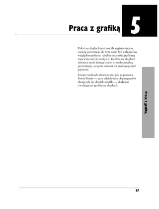 Rozdział 5. Praca z grafiką
                              Praca z grafiką                               5
                                Tekst na slajdach jest zwykle najistotniejszą
                                częścią prezentacji, ale treść może być wzbogacona
                                wyglądem pokazu. Atrakcyjną szatę graficzną
                                zapewnia użycie motywu. Grafika na slajdach
                                również może tchnąć życie w profesjonalną
                                prezentację, a często stanowi też znaczącą część
                                jej treści.
                                Z tego rozdziału dowiesz się, jak za pomocą
                                PowerPointa — przy udziale innych programów
                                służących do obróbki grafiki — dodawać
                                i wzbogacać grafikę na slajdach.




                                                                                     Praca z grafiką




                                                                                87
 
