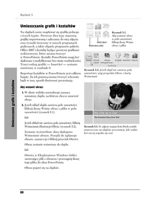 Rozdział 5.


                                  Umieszczanie grafik i kształtów
                                  Na slajdach może znajdować się grafika jednego                                    Rysunek 5.1.
                                  z trzech typów. Pierwsze dwa typy stanowią                                        Aby wstawić obraz
                                  grafikę importowaną i zaliczamy do niej zdjęcia                                   w polu zawartości,
                                  oraz rysunki tworzone w innych programach                                         kliknij ikonę Wstaw
                                  graficznych, a także cliparty programów pakietu                                   obraz z pliku
                                  Office 2007 i kształty będące prostymi grafikami
                                  wektorowymi, które można tworzyć
                                  w PowerPoincie. Kształty PowerPointa mogą być
                                  skalowane i modyfikowane bez straty rozdzielczości.
                                  Trzeci rodzaj grafiki — SmartArt — zostanie
                                  omówiony w rozdziale 6.
                                                                                           Rysunek 5.2. Jeżeli slajd nie zawiera pola
                                  Repertuar kształtów w PowerPoincie jest całkiem          zawartości, użyj przycisku Obraz z karty
                                  bogaty. Za ich pomocą można tworzyć schematy             Wstawianie
                                  bądź w inny sposób ilustrować prezentację.
Umieszczanie grafik i kształtów




                                  Aby wstawić obraz:
                                   1. W oknie widoku normalnego zaznacz
                                       miniaturę slajdu, na którym chcesz umieścić
                                       obraz.
                                   2. Jeżeli układ slajdu zawiera pole zawartości,
                                       kliknij ikonę Wstaw obraz z pliku w polu
                                       zawartości (rysunek 5.1).
                                       lub
                                       Jeżeli układ nie zawiera pola zawartości, kliknij
                                       Wstawianie/Ilustracje/Obraz (rysunek 5.2).          Rysunek 5.3. To zdjęcie mojego kota Pixela zostało
                                                                                           umieszczone na slajdzie prezentacji. Jak widać,
                                       Zostanie wyświetlone okno dialogowe                 kot raczej wysoko się ceni
                                       Wstawianie obrazu. Przejdź do żądanego
                                       obrazu, zaznacz go i kliknij przycisk Otwórz.
                                       Obraz zostanie wstawiony do slajdu.
                                       lub
                                       Otwórz w Eksploratorze Windows folder
                                       zawierający plik z obrazem i przeciągnij ikonę
                                       tego pliku do okna PowerPointa.
                                       Obraz pojawi się na slajdzie.




                                  88
 