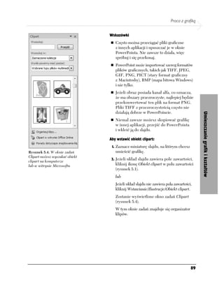 Praca z grafiką


                                 Wskazówki
                                    Często można przeciągać pliki graficzne
                                    z innych aplikacji i upuszczać je w oknie
                                    PowerPointa. Nie zawsze to działa, więc
                                    spróbuj i się przekonaj.
                                    PowerPoint może importować szereg formatów
                                    plików graficznych, takich jak TIFF, JPEG,
                                    GIF, PNG, PICT (stary format graficzny
                                    z Macintoshy), BMP (mapa bitowa Windows)
                                    i nie tylko.
                                    Jeżeli obraz posiada kanał alfa, co oznacza,
                                    że ma obszary przezroczyste, najlepiej będzie
                                    przekonwertować ten plik na format PNG.
                                    Pliki TIFF z przezroczystością często nie
                                    działają dobrze w PowerPoincie.




                                                                                        Umieszczanie grafik i kształtów
                                    Niemal zawsze możesz skopiować grafikę
                                    w innej aplikacji, przejść do PowerPointa
                                    i wkleić ją do slajdu.

                                 Aby wstawić obiekt clipart:
                                  1. Zaznacz miniaturę slajdu, na którym chcesz
Rysunek 5.4. W oknie zadań          umieścić grafikę.
Clipart możesz wyszukać obiekt
                                  2. Jeżeli układ slajdu zawiera pole zawartości,
clipart na komputerze
lub w witrynie Microsoftu           kliknij ikonę Obiekt clipart w polu zawartości
                                    (rysunek 5.1).
                                    lub
                                    Jeżeli układ slajdu nie zawiera pola zawartości,
                                    kliknij Wstawianie/Ilustracje/Obiekt clipart.
                                    Zostanie wyświetlone okno zadań Clipart
                                    (rysunek 5.4).
                                    W tym oknie zadań znajduje się organizator
                                    klipów.




                                                                                   89
 