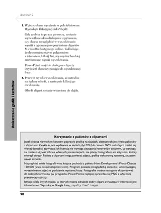 Rozdział 5.


                                   3. Wpisz szukane wyrażenie w polu tekstowym
                                       Wyszukaj i kliknij przycisk Przejdź.
                                       Gdy zrobisz to po raz pierwszy, zostanie
                                       wyświetlone okno dialogowe z pytaniem,
                                       czy chcesz uwzględnić w wyszukiwaniu
                                       wyniki z ogromnego repozytorium clipartów
                                       Microsoftu dostępnego online. Zakładając,
                                       że dysponujesz stałym połączeniem
                                       z internetem, kliknij Tak, aby uzyskać bardziej
                                       zróżnicowane wyniki wyszukiwania.
                                       PowerPoint znajdzie dostępne cliparty
                                       i wyświetli elementy pasujące do wyszukiwanej
                                       frazy.
                                   4. Przewiń wyniki wyszukiwania, aż natrafisz
                                       na żądany obiekt, a następnie kliknij go
Umieszczanie grafik i kształtów




                                       dwukrotnie.
                                       Obiekt clipart zostanie wstawiony do slajdu.




                                                                 Korzystanie z pakietów z clipartami
                                       Jeżeli chcesz niewielkim kosztem poprawić grafikę na slajdach, dostępnych jest wiele pakietów
                                       z clipartami. Zwykle są one wydawane w seriach płyt CD (lub czasem DVD, na których mieści się
                                       więcej danych) i zazwyczaj ich licencja nie wymaga uiszczania honorariów autorom, co oznacza,
                                       że możesz używać ich we własnych prezentacjach, nie płacąc fotografom ani artystom, którzy
                                       tworzyli obrazy. Pakiety z clipartami mogą zawierać zdjęcia, grafikę wektorową, rastrową, a czasem
                                       nawet czcionki.
                                       Na przykład wiele fotografii w tej książce pochodzi z pakietu Nova Development’s Photo-Objects
                                       150 000 (www.novadevelopment.com). Program posiada przeglądarkę obrazów, umożliwiającą
                                       wyszukiwanie zdjęć na podstawie wpisanej frazy. Fotografie można następnie eksportować
                                       do różnych formatów (w przypadku PowerPointa najlepiej sprawdza się PNG z włączoną
                                       przezroczystością).
                                       Istnieje wiele innych miejsc, w których można odnaleźć dobry clipart, zwłaszcza w internecie jest
                                       ich mnóstwo. Wyszukaj w Google frazę „royalty free” images.


                                  90
 