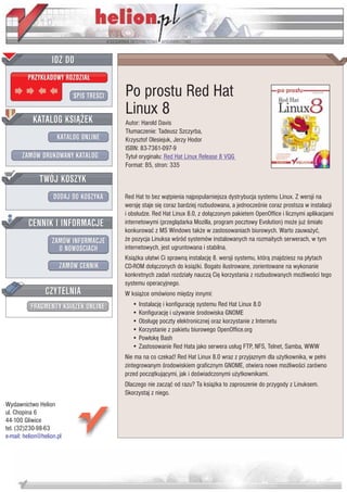 IDZ DO
         PRZYK£ADOWY ROZDZIA£

                           SPIS TRE CI   Po prostu Red Hat
                                         Linux 8
           KATALOG KSI¥¯EK               Autor: Harold Davis
                                         T³umaczenie: Tadeusz Szczyrba,
                      KATALOG ONLINE     Krzysztof Olesiejuk, Jerzy Hodor
                                         ISBN: 83-7361-097-9
       ZAMÓW DRUKOWANY KATALOG           Tytu³ orygina³u: Red Hat Linux Release 8 VQG
                                         Format: B5, stron: 335

              TWÓJ KOSZYK
                    DODAJ DO KOSZYKA     Red Hat to bez w¹tpienia najpopularniejsza dystrybucja systemu Linux. Z wersji na
                                         wersjê staje siê coraz bardziej rozbudowana, a jednocze nie coraz prostsza w instalacji
                                         i obs³udze. Red Hat Linux 8.0, z do³¹czonym pakietem OpenOffice i licznymi aplikacjami
         CENNIK I INFORMACJE             internetowymi (przegl¹darka Mozilla, program pocztowy Evolution) mo¿e ju¿ mia³o
                                         konkurowaæ z MS Windows tak¿e w zastosowaniach biurowych. Warto zauwa¿yæ,
                   ZAMÓW INFORMACJE      ¿e pozycja Linuksa w ród systemów instalowanych na rozmaitych serwerach, w tym
                     O NOWO CIACH        internetowych, jest ugruntowana i stabilna.
                                         Ksi¹¿ka u³atwi Ci sprawn¹ instalacjê 8. wersji systemu, któr¹ znajdziesz na p³ytach
                       ZAMÓW CENNIK      CD-ROM do³¹czonych do ksi¹¿ki. Bogato ilustrowane, zorientowane na wykonanie
                                         konkretnych zadañ rozdzia³y naucz¹ Ciê korzystania z rozbudowanych mo¿liwo ci tego
                                         systemu operacyjnego.
                 CZYTELNIA               W ksi¹¿ce omówiono miêdzy innymi:
          FRAGMENTY KSI¥¯EK ONLINE          • Instalacjê i konfiguracjê systemu Red Hat Linux 8.0
                                            • Konfiguracjê i u¿ywanie rodowiska GNOME
                                            • Obs³ugê poczty elektronicznej oraz korzystanie z Internetu
                                            • Korzystanie z pakietu biurowego OpenOffice.org
                                            • Pow³okê Bash
                                            • Zastosowanie Red Hata jako serwera us³ug FTP, NFS, Telnet, Samba, WWW
                                         Nie ma na co czekaæ! Red Hat Linux 8.0 wraz z przyjaznym dla u¿ytkownika, w pe³ni
                                         zintegrowanym rodowiskiem graficznym GNOME, otwiera nowe mo¿liwo ci zarówno
                                         przed pocz¹tkuj¹cymi, jak i do wiadczonymi u¿ytkownikami.
                                         Dlaczego nie zacz¹æ od razu? Ta ksi¹¿ka to zaproszenie do przygody z Linuksem.
                                         Skorzystaj z niego.
Wydawnictwo Helion
ul. Chopina 6
44-100 Gliwice
tel. (32)230-98-63
e-mail: helion@helion.pl
 