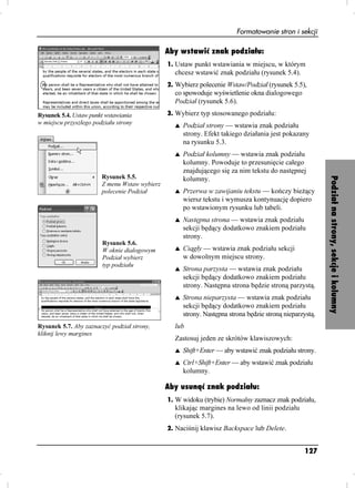 Formatowanie stron i sekcji

                                               Aby wstawić znak podziału:
                                               1. Ustaw punkt wstawiania w miejscu, w którym
                                                 chcesz wstawić znak podziału (rysunek 5.4).
                                               2. Wybierz polecenie Wstaw/Podział (rysunek 5.5),
                                                 co spowoduje wyświetlenie okna dialogowego
                                                 Podział (rysunek 5.6).
Rysunek 5.4. Ustaw punkt wstawiania            3. Wybierz typ stosowanego podziału:
w miejscu przyszłego podziału strony             s   Podział strony — wstawia znak podziału
                                                     strony. Efekt takiego działania jest pokazany
                                                     na rysunku 5.3.
                                                 s   Podział kolumny — wstawia znak podziału
                                                     kolumny. Powoduje to przesunięcie całego
                                                     znajdującego się za nim tekstu do następnej
                        Rysunek 5.5.




                                                                                                          Podział na strony, sekcje i kolumny
                                                     kolumny.
                        Z menu Wstaw wybierz
                        polecenie Podział        s   Przerwa w zawijaniu tekstu — kończy bie ący
                                                     wiersz tekstu i wymusza kontynuację dopiero
                                                     po wstawionym rysunku lub tabeli.
                                                 s   Następna strona — wstawia znak podziału
                                                     sekcji będący dodatkowo znakiem podziału
                                                     strony.
                        Rysunek 5.6.
                        W oknie dialogowym       s   Ciągły — wstawia znak podziału sekcji
                        Podział wybierz              w dowolnym miejscu strony.
                        typ podziału
                                                 s   Strona parzysta — wstawia znak podziału
                                                     sekcji będący dodatkowo znakiem podziału
                                                     strony. Następna strona będzie stroną parzystą.
                                                 s   Strona nieparzysta — wstawia znak podziału
                                                     sekcji będący dodatkowo znakiem podziału
                                                     strony. Następna strona będzie stroną nieparzystą.
Rysunek 5.7. Aby zaznaczyć podział strony,       lub
kliknij lewy margines
                                                 Zastosuj jeden ze skrótów klawiszowych:
                                                 s   Shift+Enter — aby wstawić znak podziału strony.
                                                 s   Ctrl+Shift+Enter — aby wstawić znak podziału
                                                     kolumny.

                                               Aby usunąć znak podziału:
                                               1. W widoku (trybie) Normalny zaznacz znak podziału,
                                                 klikając margines na lewo od linii podziału
                                                 (rysunek 5.7).
                                               2. Naciśnij klawisz Backspace lub Delete.


                                                                                                  127
 