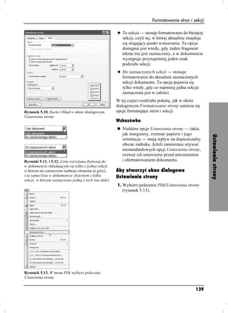 Formatowanie stron i sekcji

                                                      u Ta sekcja — stosuje formatowanie do bie ącej
                                                         sekcji, czyli tej, w której aktualnie znajduje
                                                         się migający punkt wstawiania. Ta opcja
                                                         dostępna jest wtedy, gdy aden fragment
                                                         tekstu nie jest zaznaczony, a w dokumencie
                                                         występuje przynajmniej jeden znak
                                                         podziału sekcji.
                                                      u Do zaznaczonych sekcji — stosuje
                                                         formatowanie do aktualnie zaznaczonych
                                                         sekcji dokumentu. Ta opcja pojawia się
                                                         tylko wtedy, gdy co najmniej jedna sekcja
                                                         zaznaczona jest w całości.
                                                      W tej części rozdziału poka ę, jak w oknie
                                                      dialogowym Formatowanie strony ustawia się
Rysunek 5.10. Karta Układ w oknie dialogowym          opcje formatujące stron i sekcji.
Ustawienia strony
                                                      Wskazówka
                                                         Niektóre opcje Ustawienia strony — takie,
                                                         jak marginesy, rozmiar papieru i jego




                                                                                                          Ustawienia strony
                                                         orientacja — mają wpływ na dopuszczalny
                                                         obszar zadruku. Je eli zamierzasz u ywać
                                                         niestandardowych opcji Ustawienia strony,
                                                         rozwa ich ustawienie przed utworzeniem
Rysunki 5.11. i 5.12. Lista rozwijana Zastosuj do        i sformatowaniem dokumentu.
w dokumencie składającym się tylko z jednej sekcji,
w którym nie zaznaczono adnego elementu (u góry),     Aby otworzyć okno dialogowe
i ta sama lista w dokumencie zło onym z kilku         Ustawienia strony
sekcji, w którym zaznaczono jedną z nich (na dole)
                                                      1. Wybierz polecenie Plik/Ustawienia strony
                                                         (rysunek 5.13).




Rysunek 5.13. W menu Plik wybierz polecenie
Ustawienia strony

                                                                                                  129
 