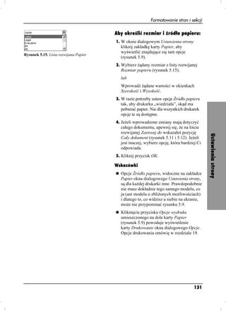 Formatowanie stron i sekcji

                                       Aby określić rozmiar i źródło papieru:
                                       1. W oknie dialogowym Ustawienia strony
                                         kliknij zakładkę karty Papier, aby
                                         wyświetlić znajdujące się tam opcje
Rysunek 5.15. Lista rozwijana Papier
                                         (rysunek 5.9).
                                       2. Wybierz ądany rozmiar z listy rozwijanej
                                         Rozmiar papieru (rysunek 5.15).
                                         lub
                                         Wprowadź ądane wartości w okienkach
                                         Szerokość i Wysokość.
                                       3. W razie potrzeby ustaw opcje Źródło papieru
                                         tak, aby drukarka „wiedziała”, skąd ma
                                         pobierać papier. Nie dla wszystkich drukarek
                                         opcje te są dostępne.
                                       4. Je eli wprowadzone zmiany mają dotyczyć
                                         całego dokumentu, upewnij się, e na liście
                                         rozwijanej Zastosuj do wskazałeś pozycję




                                                                                          Ustawienia strony
                                         Cały dokument (rysunek 5.11 i 5.12). Je eli
                                         jest inaczej, wybierz opcję, która bardziej Ci
                                         odpowiada.
                                       5. Kliknij przycisk OK.

                                       Wskazówki
                                         Opcje Źródło papieru, widoczne na zakładce
                                         Papier okna dialogowego Ustawienia strony,
                                         są dla ka dej drukarki inne. Prawdopodobnie
                                         nie masz dokładnie tego samego modelu, co
                                         ja (ani modelu o zbli onych mo liwościach)
                                         i dlatego to, co widzisz u siebie na ekranie,
                                         mo e nie przypominać rysunku 5.9.
                                         Kliknięcie przycisku Opcje wydruku
                                         umieszczonego na dole karty Papier
                                         (rysunek 5.9) powoduje wyświetlenie
                                         karty Drukowanie okna dialogowego Opcje.
                                         Opcje drukowania omówię w rozdziale 19.




                                                                                  131
 