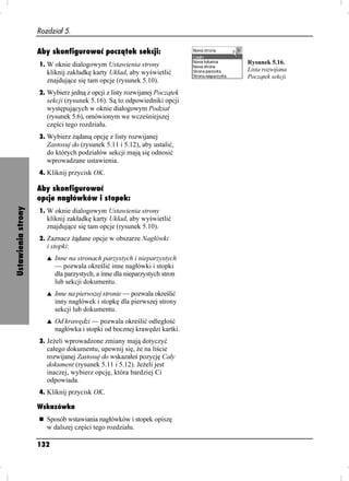 Rozdział 5.

                    Aby skonfigurować początek sekcji:
                    1. W oknie dialogowym Ustawienia strony                 Rysunek 5.16.
                       kliknij zakładkę karty Układ, aby wyświetlić         Lista rozwijana
                                                                            Początek sekcji
                       znajdujące się tam opcje (rysunek 5.10).
                    2. Wybierz jedną z opcji z listy rozwijanej Początek
                       sekcji (rysunek 5.16). Są to odpowiedniki opcji
                       występujących w oknie dialogowym Podział
                       (rysunek 5.6), omówionym we wcześniejszej
                       części tego rozdziału.
                    3. Wybierz ądaną opcję z listy rozwijanej
                       Zastosuj do (rysunek 5.11 i 5.12), aby ustalić,
                       do których podziałów sekcji mają się odnosić
                       wprowadzane ustawienia.
                    4. Kliknij przycisk OK.

                    Aby skonfigurować
                    opcje nagłówków i stopek:
Ustawienia strony




                    1. W oknie dialogowym Ustawienia strony
                       kliknij zakładkę karty Układ, aby wyświetlić
                       znajdujące się tam opcje (rysunek 5.10).
                    2. Zaznacz ądane opcje w obszarze Nagłówki
                       i stopki:
                       s   Inne na stronach parzystych i nieparzystych
                           — pozwala określić inne nagłówki i stopki
                           dla parzystych, a inne dla nieparzystych stron
                           lub sekcji dokumentu.
                       s   Inne na pierwszej stronie — pozwala określić
                           inny nagłówek i stopkę dla pierwszej strony
                           sekcji lub dokumentu.
                       s   Od krawędzi — pozwala określić odległość
                           nagłówka i stopki od bocznej krawędzi kartki.
                    3. Je eli wprowadzone zmiany mają dotyczyć
                       całego dokumentu, upewnij się, e na liście
                       rozwijanej Zastosuj do wskazałeś pozycję Cały
                       dokument (rysunek 5.11 i 5.12). Je eli jest
                       inaczej, wybierz opcję, która bardziej Ci
                       odpowiada.
                    4. Kliknij przycisk OK.

                    Wskazówka
                       Sposób wstawiania nagłówków i stopek opiszę
                       w dalszej części tego rozdziału.

                    132
 