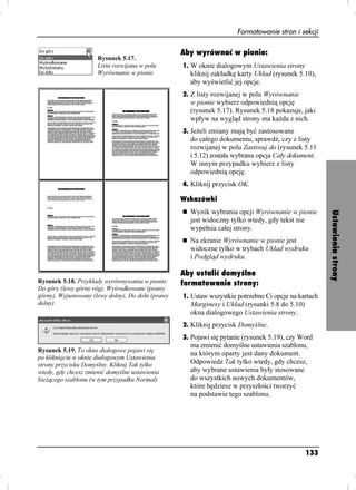 Formatowanie stron i sekcji

                                                   Aby wyrównać w pionie:
                      Rysunek 5.17.
                      Lista rozwijana w polu       1. W oknie dialogowym Ustawienia strony
                      Wyrównanie w pionie            kliknij zakładkę karty Układ (rysunek 5.10),
                                                     aby wyświetlić jej opcje.
                                                   2. Z listy rozwijanej w polu Wyrównanie
                                                     w pionie wybierz odpowiednią opcję
                                                     (rysunek 5.17). Rysunek 5.18 pokazuje, jaki
                                                     wpływ na wygląd strony ma ka da z nich.
                                                   3. Je eli zmiany mają być zastosowane
                                                     do całego dokumentu, sprawdź, czy z listy
                                                     rozwijanej w polu Zastosuj do (rysunek 5.11
                                                     i 5.12) została wybrana opcja Cały dokument.
                                                     W innym przypadku wybierz z listy
                                                     odpowiednią opcję.
                                                   4. Kliknij przycisk OK.

                                                   Wskazówki
                                                     Wynik wybrania opcji Wyrównanie w pionie




                                                                                                      Ustawienia strony
                                                     jest widoczny tylko wtedy, gdy tekst nie
                                                     wypełnia całej strony.
                                                     Na ekranie Wyrównanie w pionie jest
                                                     widoczne tylko w trybach Układ wydruku
                                                     i Podgląd wydruku.

                                                   Aby ustalić domyślne
Rysunek 5.18. Przykłady wyrównywania w pionie:     formatowanie strony:
Do góry (lewy górny róg), Wyśrodkowane (prawy
górny), Wyjustowany (lewy dolny), Do dołu (prawy   1. Ustaw wszystkie potrzebne Ci opcje na kartach
dolny)                                               Marginesy i Układ (rysunki 5.8 do 5.10)
                                                     okna dialogowego Ustawienia strony.
                                                   2. Kliknij przycisk Domyślne.
                                                   3. Pojawi się pytanie (rysunek 5.19), czy Word
                                                     ma zmienić domyślne ustawienia szablonu,
Rysunek 5.19. To okno dialogowe pojawi się
                                                     na którym oparty jest dany dokument.
po kliknięciu w oknie dialogowym Ustawienia
strony przycisku Domyślny. Kliknij Tak tylko         Odpowiedz Tak tylko wtedy, gdy chcesz,
wtedy, gdy chcesz zmienić domyślne ustawienia        aby wybrane ustawienia były stosowane
bie ącego szablonu (w tym przypadku Normal)          do wszystkich nowych dokumentów,
                                                     które będziesz w przyszłości tworzyć
                                                     na podstawie tego szablonu.




                                                                                               133
 