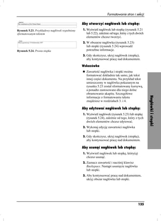Formatowanie stron i sekcji

                                                Aby utworzyć nagłówek lub stopkę:
Rysunek 5.23. Przykładowy nagłówek wypełniony   1. Wyświetl nagłówek lub stopkę (rysunek 5.21
sformatowanym tekstem                             lub 5.22), zale nie od tego, który z tych dwóch
                                                  elementów chcesz tworzyć.
                                                2. W obszarze nagłówka (rysunek 5.23)
                                                  lub stopki (rysunek 5.24) wprowadź
Rysunek 5.24. Prosta stopka                       potrzebne informacje.
                                                3. Gdy skończysz, ukryj nagłówek (stopkę),
                                                  aby kontynuować pracę nad dokumentem.

                                                Wskazówka
                                                  Zawartość nagłówka i stopki mo na
                                                  formatować dokładnie tak samo, jak tekst
                                                  innej części dokumentu. Na przykład tekst
                                                  umieszczony w nagłówku pokazanym na
                                                  rysunku 5.23 został sformatowany kursywą,
                                                  a ponadto zastosowano dla niego dolne
                                                  obramowanie akapitu. Szczegółowe




                                                                                                    Nagłówki i stopki
                                                  informacje o formatowaniu tekstu
                                                  znajdziesz w rozdziałach 3. i 4.

                                                Aby edytować nagłówek lub stopkę:
                                                1. Wyświetl nagłówek (rysunek 5.23) lub stopkę
                                                  (rysunek 5.24), zale nie od tego, który z tych
                                                  dwóch elementów chcesz edytować.
                                                2. Wykonaj edycję zawartości nagłówka
                                                  lub stopki.
                                                3. Gdy skończysz, ukryj nagłówek (stopkę),
                                                  aby kontynuować pracę nad dokumentem.

                                                Aby usunąć nagłówek lub stopkę:
                                                1. Wyświetl nagłówek lub stopkę, który(ą)
                                                  chcesz usunąć.
                                                2. Zaznacz zawartość i naciśnij klawisz
                                                  Backspace. Nastąpi usunięcie nagłówka
                                                  lub stopki.
                                                3. Aby kontynuować pracę nad dokumentem,
                                                  ukryj obszar nagłówka lub stopki.




                                                                                            135
 