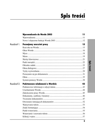 Spis treści



                                                                                   Spis treści


              Wprowadzenie do Worda 2003                                                                             11
              Wprowadzenie...........................................................................................11
              Nowe i ulepszone funkcje Worda 2003 ....................................................12
Rozdział 1.   Poznajemy warsztat pracy                                                                                       15
              Rzut oka na Worda ....................................................................................15
              Okno Worda ..............................................................................................16
              Mysz ..........................................................................................................18
              Menu .........................................................................................................19
              Skróty klawiszowe ....................................................................................21




                                                                                                                                  Spis treści
              Paski narzędzi............................................................................................22
              Okienko zadań...........................................................................................25
              Okna dialogowe.........................................................................................27
              Tryby wyświetlania ...................................................................................29
              Poruszanie się po dokumencie ..................................................................31
              Okna ..........................................................................................................35
              System pomocy Worda .............................................................................38
Rozdział 2.   Podstawowe wiadomości o Wordzie                                                                            43
              Podstawowe informacje o edycji tekstu ....................................................43
              Uruchamianie Worda ................................................................................44
              Zakończenie pracy Worda.........................................................................45
              Dokumenty, szablony i kreatory ...............................................................46
              Tworzenie dokumentów ............................................................................47
              Otwieranie istniejących dokumentów .......................................................52
              Wpisywanie tekstu ....................................................................................53
              Znaki formatujące .....................................................................................54
              Punkt wstawiania.......................................................................................55
              Wstawianie i usuwanie tekstu ...................................................................56
              Kliknij i wpisz ...........................................................................................57

                                                                                                                            5
 