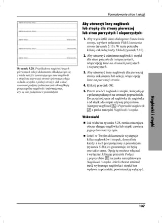 Formatowanie stron i sekcji

                                                 Aby utworzyć inny nagłówek
                                                 lub stopkę dla strony pierwszej
                                                 lub stron parzystych i nieparzystych:
                                                 1. Aby wyświetlić okno dialogowe Ustawienia
                                                   strony, wybierz polecenie Plik/Ustawienia
                                                   strony (rysunek 5.13). W razie potrzeby
                                                   kliknij zakładkę karty Układ (rysunek 5.10).
                                                 2. Aby utworzyć odmienne nagłówki i stopki
                                                   dla stron parzystych i nieparzystych,
                                                   włącz opcję Inne na stronach parzystych
                                                   i nieparzystych.
Rysunek 5.28. Przykładowe nagłówki trzech
pierwszych sekcji dokumentu składającego się     3. Aby utworzyć inny nagłówek dla pierwszej
z wielu sekcji i zawierającego inne nagłówki       strony dokumentu lub sekcji, włącz opcję
i stopki na pierwszej stronie (pierwsza sekcja     Inne na pierwszej stronie.
składa się tylko z jednej strony). Jak widać,
stosowne podpisy jednoznacznie identyfikują      4. Kliknij przycisk OK.
poszczególne nagłówki i informują nas,
czy są one połączone z pozostałymi               5. Potem utwórz nagłówki i stopki, korzystając
                                                   z poleceń podanych na stronach poprzednich.




                                                                                                  Nagłówki i stopki
                                                   Do przechodzenia od nagłówka do nagłówka
                                                   i od stopki do stopki u ywaj przycisków
                                                   Następny nagłówek       i Poprzedni nagłówek
                                                       z paska narzędzi Nagłówek i stopka.

                                                 Wskazówki
                                                   Jak widać na rysunku 5.28, ramka otaczająca
                                                   obszar danego nagłówka lub stopki zawiera
                                                   jego jednoznaczny opis.
                                                   Je eli w Twoim dokumencie występuje
                                                   kilka nagłówków i stopek, domyślnie
                                                   ka dy z nich jest połączony z pozostałymi
                                                   (rysunek 5.28), co gwarantuje, e będą
                                                   one takie same. Opcję tę mo esz włączać
                                                   i wyłączać, klikając przycisk Połącz
                                                   z poprzednim      na pasku narzędziowym
                                                   Nagłówek i stopka. Je eli chcesz zmienić
                                                   treść wybranego nagłówka i stopki bez
                                                   wpływu na pozostałe, powinieneś ją wyłączyć.




                                                                                           137
 