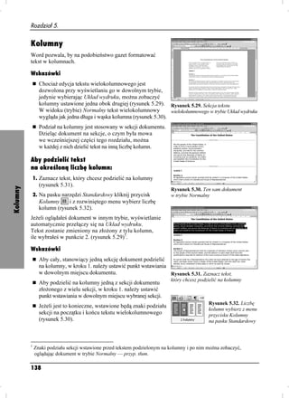 Rozdział 5.


          Kolumny
          Word pozwala, by na podobieństwo gazet formatować
          tekst w kolumnach.

          Wskazówki
                Chocia edycja tekstu wielokolumnowego jest
                dozwolona przy wyświetlaniu go w dowolnym trybie,
                jedynie wybierając Układ wydruku, mo na zobaczyć
                kolumny ustawione jedna obok drugiej (rysunek 5.29). Rysunek 5.29. Sekcja tekstu
                W widoku (trybie) Normalny tekst wielokolumnowy         wielokolumnowego w trybie Układ wydruku
                wygląda jak jedna długa i wąska kolumna (rysunek 5.30).
                Podział na kolumny jest stosowany w sekcji dokumentu.
                Dzieląc dokument na sekcje, o czym była mowa
                we wcześniejszej części tego rozdziału, mo na
                w ka dej z nich dzielić tekst na inną liczbę kolumn.

          Aby podzielić tekst
          na określoną liczbę kolumn:
              1. Zaznacz tekst, który chcesz podzielić na kolumny
                (rysunek 5.31).
Kolumny




                                                                           Rysunek 5.30. Ten sam dokument
              2. Na pasku narzędzi Standardowy kliknij przycisk            w trybie Normalny
                Kolumny     i z rozwiniętego menu wybierz liczbę
                kolumn (rysunek 5.32).
          Je eli oglądałeś dokument w innym trybie, wyświetlanie
          automatycznie przełączy się na Układ wydruku.
          Tekst zostanie zmieniony na zło ony z tylu kolumn,
          ile wybrałeś w punkcie 2. (rysunek 5.29)1.

          Wskazówki
                Aby cały, stanowiący jedną sekcję dokument podzielić
                na kolumny, w kroku 1. nale y ustawić punkt wstawiania
                w dowolnym miejscu dokumentu.                          Rysunek 5.31. Zaznacz tekst,
                                                                           który chcesz podzielić na kolumny
                Aby podzielić na kolumny jedną z sekcji dokumentu
                zło onego z wielu sekcji, w kroku 1. nale y ustawić
                punkt wstawiania w dowolnym miejscu wybranej sekcji.
                                                                                            Rysunek 5.32. Liczbę
                Je eli jest to konieczne, wstawione będą znaki podziału
                                                                                            kolumn wybierz z menu
                sekcji na początku i końcu tekstu wielokolumnowego                          przycisku Kolumny
                (rysunek 5.30).                                                             na pasku Standardowy



          1
              Znaki podziału sekcji wstawione przed tekstem podzielonym na kolumny i po nim mo na zobaczyć,
              oglądając dokument w trybie Normalny — przyp. tłum.

          138
 