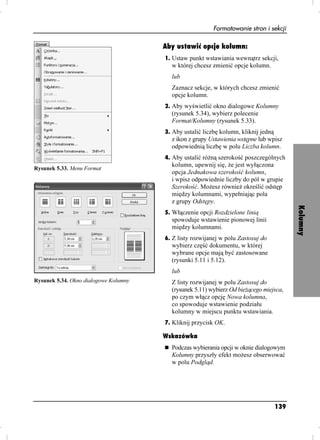 Formatowanie stron i sekcji

                                       Aby ustawić opcje kolumn:
                                       1. Ustaw punkt wstawiania wewnątrz sekcji,
                                         w której chcesz zmienić opcje kolumn.
                                         lub
                                         Zaznacz sekcje, w których chcesz zmienić
                                         opcje kolumn.
                                       2. Aby wyświetlić okno dialogowe Kolumny
                                         (rysunek 5.34), wybierz polecenie
                                         Format/Kolumny (rysunek 5.33).
                                       3. Aby ustalić liczbę kolumn, kliknij jedną
                                         z ikon z grupy Ustawienia wstępne lub wpisz
                                         odpowiednią liczbę w polu Liczba kolumn.
                                       4. Aby ustalić ró ną szerokość poszczególnych
                                         kolumn, upewnij się, e jest wyłączona
Rysunek 5.33. Menu Format
                                         opcja Jednakowa szerokość kolumn,
                                         i wpisz odpowiednie liczby do pól w grupie
                                         Szerokość. Mo esz równie określić odstęp
                                         między kolumnami, wypełniając pola
                                         z grupy Odstępy.




                                                                                           Kolumny
                                       5. Włączenie opcji Rozdzielone linią
                                         spowoduje wstawienie pionowej linii
                                         między kolumnami.
                                       6. Z listy rozwijanej w polu Zastosuj do
                                         wybierz część dokumentu, w której
                                         wybrane opcje mają być zastosowane
                                         (rysunki 5.11 i 5.12).
                                         lub
Rysunek 5.34. Okno dialogowe Kolumny     Z listy rozwijanej w polu Zastosuj do
                                         (rysunek 5.11) wybierz Od bie ącego miejsca,
                                         po czym włącz opcję Nowa kolumna,
                                         co spowoduje wstawienie podziału
                                         kolumny w miejscu punktu wstawiania.
                                       7. Kliknij przycisk OK.

                                       Wskazówka
                                         Podczas wybierania opcji w oknie dialogowym
                                         Kolumny przyszły efekt mo esz obserwować
                                         w polu Podgląd.




                                                                                     139
 