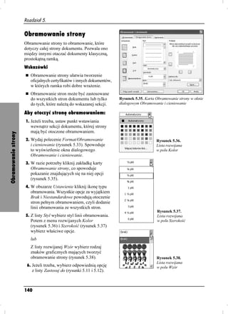 Rozdział 5.


                     Obramowanie strony
                     Obramowanie strony to obramowanie, które
                     dotyczy całej strony dokumentu. Pozwala ono
                     między innymi otaczać dokumenty klasyczną,
                     prostokątną ramką.
                     Wskazówki
                        Obramowanie strony ułatwia tworzenie
                        oficjalnych certyfikatów i innych dokumentów,
                        w których ramka robi dobre wra enie.
                        Obramowanie stron mo e być zastosowane
                        do wszystkich stron dokumentu lub tylko         Rysunek 5.35. Karta Obramowanie strony w oknie
                        do tych, które nale ą do wskazanej sekcji.      dialogowym Obramowanie i cieniowanie

                     Aby otoczyć stronę obramowaniem:
                     1. Je eli trzeba, ustaw punkt wstawiania
                        wewnątrz sekcji dokumentu, której strony
                        mają być otoczone obramowaniem.
Obramowanie strony




                     2. Wydaj polecenie Format/Obramowanie                                  Rysunek 5.36.
                        i cieniowanie (rysunek 5.33). Spowoduje                             Lista rozwijana
                        to wyświetlenie okna dialogowego                                    w polu Kolor
                        Obramowanie i cieniowanie.
                     3. W razie potrzeby kliknij zakładkę karty
                        Obramowanie strony, co spowoduje
                        pokazanie znajdujących się na niej opcji
                        (rysunek 5.35).
                     4. W obszarze Ustawienie kliknij ikonę typu
                        obramowania. Wszystkie opcje za wyjątkiem
                        Brak i Niestandardowe powodują otoczenie
                        stron pełnym obramowaniem, czyli dodanie
                        linii obramowania ze wszystkich stron.
                                                                                            Rysunek 5.37.
                     5. Z listy Styl wybierz styl linii obramowania.                        Lista rozwijana
                        Potem z menu rozwijanych Kolor                                      w polu Szerokość
                        (rysunek 5.36) i Szerokość (rysunek 5.37)
                        wybierz właściwe opcje.
                        lub
                        Z listy rozwijanej Wzór wybierz rodzaj
                        znaków graficznych mających tworzyć
                        obramowanie strony (rysunek 5.38).                                  Rysunek 5.38.
                                                                                            Lista rozwijana
                      6. Je eli trzeba, wybierz odpowiednią opcję                           w polu Wzór
                        z listy Zastosuj do (rysunki 5.11 i 5.12).



                     140
 