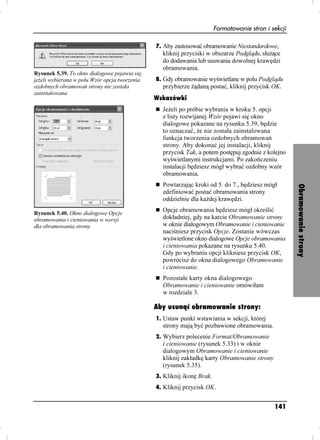 Formatowanie stron i sekcji

                                               7. Aby zastosować obramowanie Niestandardowe,
                                                 kliknij przyciski w obszarze Podglądu, słu ące
                                                 do dodawania lub usuwania dowolnej krawędzi
                                                 obramowania.
Rysunek 5.39. To okno dialogowe pojawia się,
je eli wybierana w polu Wzór opcja tworzenia   8. Gdy obramowanie wyświetlane w polu Podglądu
ozdobnych obramowań strony nie została           przybierze ądaną postać, kliknij przycisk OK.
zainstalowana
                                               Wskazówki
                                                 Je eli po próbie wybrania w kroku 5. opcji
                                                 z listy rozwijanej Wzór pojawi się okno
                                                 dialogowe pokazane na rysunku 5.39, będzie
                                                 to oznaczać, e nie została zainstalowana
                                                 funkcja tworzenia ozdobnych obramowań
                                                 strony. Aby dokonać jej instalacji, kliknij
                                                 przycisk Tak, a potem postępuj zgodnie z kolejno
                                                 wyświetlanymi instrukcjami. Po zakończeniu
                                                 instalacji będziesz mógł wybrać ozdobny wzór
                                                 obramowania.
                                                 Powtarzając kroki od 5. do 7., będziesz mógł




                                                                                                      Obramowanie strony
                                                 zdefiniować postać obramowania strony
                                                 oddzielnie dla ka dej krawędzi.

Rysunek 5.40. Okno dialogowe Opcje
                                                 Opcje obramowania będziesz mógł określić
obramowania i cieniowania w wersji               dokładniej, gdy na karcie Obramowanie strony
dla obramowania strony                           w oknie dialogowym Obramowanie i cieniowanie
                                                 naciśniesz przycisk Opcje. Zostanie wówczas
                                                 wyświetlone okno dialogowe Opcje obramowania
                                                 i cieniowania pokazane na rysunku 5.40.
                                                 Gdy po wybraniu opcji klikniesz przycisk OK,
                                                 powrócisz do okna dialogowego Obramowanie
                                                 i cieniowanie.
                                                 Pozostałe karty okna dialogowego
                                                 Obramowanie i cieniowanie omówiłam
                                                 w rozdziale 3.

                                               Aby usunąć obramowanie strony:
                                               1. Ustaw punkt wstawiania w sekcji, której
                                                 strony mają być pozbawione obramowania.
                                               2. Wybierz polecenie Format/Obramowanie
                                                 i cieniowanie (rysunek 5.33) i w oknie
                                                 dialogowym Obramowanie i cieniowanie
                                                 kliknij zakładkę karty Obramowanie strony
                                                 (rysunek 5.35).
                                               3. Kliknij ikonę Brak.
                                               4. Kliknij przycisk OK.


                                                                                              141
 