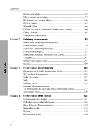 Spis treści

                            Zaznaczanie tekstu ....................................................................................58
                            Edycja zaznaczonego tekstu......................................................................59
                            Kopiowanie i przesuwanie tekstu ................................................................60
                            Opcje wklejania.........................................................................................63
                            Schowek Office .........................................................................................64
                            Cofanie, ponowne wykonywanie i powtarzanie czynności ........................66
                            Znajdź i Zamień ........................................................................................68
                            Zapisywanie dokumentów.........................................................................71
              Rozdział 3.   Podstawy formatowania                                                                                         75
                            Podstawowe informacje o formatowaniu ..................................................75
                            Formatowanie czcionki .............................................................................76
                            Stosowanie formatowania czcionki...........................................................78
                            Formatowanie akapitu ...............................................................................82
                            Praktyczne korzystanie z formatowania akapitu .......................................83
                            Tabulatory .................................................................................................91
                            Obramowanie i cieniowanie......................................................................95
Spis treści




                            Inicjały.....................................................................................................100
              Rozdział 4.   Formatowanie zaawansowane                                                                                    103
                            Zaawansowane techniki formatowania tekstu.........................................103
                            Wyświetlanie formatowania....................................................................104
                            Malarz formatów .....................................................................................107
                            Style.........................................................................................................108
                            Szablony i style .......................................................................................114
                            Ponowne formatowanie tekstu
                             za pomocą okna dialogowego Znajdowanie i zamienianie ...................118
                            Autoformatowanie...................................................................................120
              Rozdział 5.   Formatowanie stron i sekcji                                                                             125
                            Formatowanie stron i sekcji ....................................................................125
                            Podział na strony, sekcje i kolumny........................................................126
                            Okno dialogowe Ustawienia strony ........................................................128
                            Nagłówki i stopki ....................................................................................134
                            Kolumny..................................................................................................138
                            Obramowanie strony ...............................................................................140



              6
 