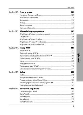 Spis treści

Rozdział 15. Praca w grupie                                                                                             323
             Narzędzia słu ące współpracy.................................................................323
             Właściwości dokumentu .........................................................................324
             Komentarze .............................................................................................330
             Wersje......................................................................................................333
             Śledzenie zmian.......................................................................................335
             Ochrona dokumentu ................................................................................339
Rozdział 16. Używanie innych programów                                                                             345
             Współpraca Worda z innymi programami ..............................................345
             Obiekty OLE ...........................................................................................346
             Współpraca Worda z Excelem ................................................................349
             Współpraca Worda z PowerPointem.......................................................352
             Współpraca Worda z Outlookiem ...........................................................354
Rozdział 17. Strony WWW                                                                                                  357
             Strony WWW..........................................................................................357
             Tworzenie strony WWW.........................................................................359




                                                                                                                                Spis treści
             Wprowadzanie i edycja tekstu strony WWW .........................................361
             Formatowanie stron WWW.....................................................................362
             Łącza .......................................................................................................366
             Podgląd stron WWW ..............................................................................370
             Zapisywanie stron WWW .......................................................................371
             Otwieranie stron internetowych w Wordzie............................................374
Rozdział 18. Makra                                                                                                      375
             Makra ......................................................................................................375
             Korzystanie z rejestratora makr...............................................................376
             Praca z edytorem Visual Basic Editor .....................................................380
             Informacje pomocnicze na temat języka VBA........................................383
             Zabezpieczenie przed wirusami ..............................................................385
Rozdział 19. Ustawianie opcji Worda                                                                                 387
             Ustawianie opcji Worda ..........................................................................387
             Karta Widok ............................................................................................389
             Karta Ogólne ...........................................................................................393
             Karta Edycja............................................................................................397
             Karta Drukowanie ...................................................................................399

                                                                                                                           9
 
