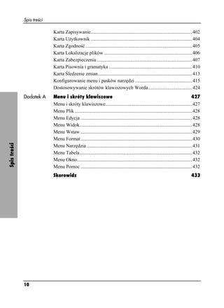 Spis treści

                            Karta Zapisywanie...................................................................................402
                            Karta U ytkownik ...................................................................................404
                            Karta Zgodność .......................................................................................405
                            Karta Lokalizacje plików ........................................................................406
                            Karta Zabezpieczenia ..............................................................................407
                            Karta Pisownia i gramatyka ....................................................................410
                            Karta Śledzenie zmian.............................................................................413
                            Konfigurowanie menu i pasków narzędzi ...............................................415
                            Dostosowywanie skrótów klawiszowych Worda....................................424
              Dodatek A     Menu i skróty klawiszowe                                                                                 427
                            Menu i skróty klawiszowe.......................................................................427
                            Menu Plik ................................................................................................428
                            Menu Edycja ...........................................................................................428
                            Menu Widok............................................................................................428
                            Menu Wstaw ...........................................................................................429
                            Menu Format ...........................................................................................430
Spis treści




                            Menu Narzędzia ......................................................................................431
                            Menu Tabela............................................................................................432
                            Menu Okno..............................................................................................432
                            Menu Pomoc ...........................................................................................432
                            Skorowidz                                                                                             433




              10
 