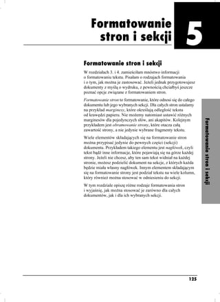 Formatowanie
                                   Formatowanie stron i sekcji



     stron i sekcji
                                                           Rozdział 5. Formatowanie stron i sekcji




Formatowanie stron i sekcji
W rozdziałach 3. i 4. zamieściłam mnóstwo informacji
o formatowaniu tekstu. Pisałam o rodzajach formatowania
i o tym, jak mo na je zastosować. Je eli jednak przygotowujesz
dokumenty z myślą o wydruku, z pewnością chciałbyś jeszcze
poznać opcje związane z formatowaniem stron.
Formatowanie stron to formatowanie, które odnosi się do całego
dokumentu lub jego wybranych sekcji. Dla całych stron ustalamy
na przykład marginesy, które określają odległość tekstu
od krawędzi papieru. Nie mo emy natomiast ustawić ró nych




                                                                                                     Formatowanie stron i sekcji
marginesów dla pojedynczych słów, ani akapitów. Kolejnym
przykładem jest obramowanie strony, które otacza całą
zawartość strony, a nie jedynie wybrane fragmenty tekstu.
Wiele elementów składających się na formatowanie stron
mo na przypisać jedynie do pewnych części (sekcji)
dokumentu. Przykładem takiego elementu jest nagłówek, czyli
tekst bądź inne informacje, które pojawiają się na górze ka dej
strony. Je eli nie chcesz, aby ten sam tekst widniał na ka dej
stronie, mo esz podzielić dokument na sekcje, z których ka da
będzie miała własny nagłówek. Innym elementem składającym
się na formatowanie strony jest podział tekstu na wiele kolumn,
który równie mo na stosować w odniesieniu do sekcji.
W tym rozdziale opiszę ró ne rodzaje formatowania stron
i wyjaśnię, jak mo na stosować je zarówno dla całych
dokumentów, jak i dla ich wybranych sekcji.




                                                           125
 