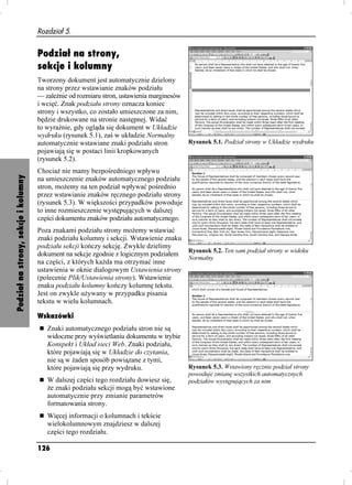 Rozdział 5.


                                      Podział na strony,
                                      sekcje i kolumny
                                      Tworzony dokument jest automatycznie dzielony
                                      na strony przez wstawianie znaków podziału
                                      — zale nie od rozmiaru stron, ustawienia marginesów
                                      i wcięć. Znak podziału strony oznacza koniec
                                      strony i wszystko, co zostało umieszczone za nim,
                                      będzie drukowane na stronie następnej. Widać
                                      to wyraźnie, gdy ogląda się dokument w Układzie
                                      wydruku (rysunek 5.1), zaś w układzie Normalny
                                      automatycznie wstawiane znaki podziału stron          Rysunek 5.1. Podział strony w Układzie wydruku
                                      pojawiają się w postaci linii kropkowanych
                                      (rysunek 5.2).
                                      Chocia nie mamy bezpośredniego wpływu
Podział na strony, sekcje i kolumny




                                      na umieszczenie znaków automatycznego podziału
                                      stron, mo emy na ten podział wpływać pośrednio
                                      przez wstawianie znaków ręcznego podziału strony
                                      (rysunek 5.3). W większości przypadków powoduje
                                      to inne rozmieszczenie występujących w dalszej
                                      części dokumentu znaków podziału automatycznego.
                                      Poza znakami podziału strony mo emy wstawiać
                                      znaki podziału kolumny i sekcji. Wstawienie znaku
                                      podziału sekcji kończy sekcję. Zwykle dzielimy
                                      dokument na sekcje zgodnie z logicznym podziałem Rysunek 5.2. Ten sam podział strony w widoku
                                                                                        Normalny
                                      na części, z których ka da ma otrzymać inne
                                      ustawienia w oknie dialogowym Ustawienia strony
                                      (polecenie Plik/Ustawienia strony). Wstawienie
                                      znaku podziału kolumny kończy kolumnę tekstu.
                                      Jest on zwykle u ywany w przypadku pisania
                                      tekstu w wielu kolumnach.

                                      Wskazówki
                                         Znaki automatycznego podziału stron nie są
                                         widoczne przy wyświetlaniu dokumentu w trybie
                                         Konspekt i Układ sieci Web. Znaki podziału,
                                         które pojawiają się w Układzie do czytania,
                                         nie są w aden sposób powiązane z tymi,
                                         które pojawiają się przy wydruku.                  Rysunek 5.3. Wstawiony ręcznie podział strony
                                                                                            powoduje zmianę wszystkich automatycznych
                                         W dalszej części tego rozdziału dowiesz się,       podziałów występujących za nim
                                          e znaki podziału sekcji mogą być wstawione
                                         automatycznie przy zmianie parametrów
                                         formatowania strony.
                                         Więcej informacji o kolumnach i tekście
                                         wielokolumnowym znajdziesz w dalszej
                                         części tego rozdziału.

                                      126
 