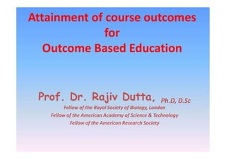 Attainment of course outcomes
for
Outcome Based Education
Prof. Dr. Rajiv Dutta, Ph.D, D.Sc
Fellow of the Royal Society of Biology, London
Fellow of the American Academy of Science & Technology
Fellow of the American Research Society
 