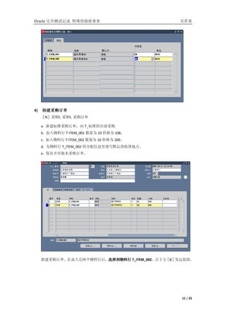 Oracle ȫԼ¼ Ľ                          ͯ




4)   ɹ
     ɹ
     Nݲɹ ɹ ɹ

     a. ½׼ɹ T_׼Ӧ̲ɹ
     b.  T-ITEM_001 Ϊ 10 ۸Ϊ 108
     c.  T-ITEM_002 Ϊ 10 ۸Ϊ 200
     d. Ϊ T_ITEM_002 ķϢдĬϵջص㡣
     e. 沢ɹ




     ½ɹ¼кѡ T_ITEM_002·Bݷ˰ť
                       ѡ




                                                11 / 25
 