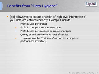 Benefits from “Data Hygiene” ]po[ allows you to extract a wealth of high-level information if your data are entered correctly. Examples include: Profit & Loss per project Profit & Loss per customer over time Profit & Loss per sales rep or project manager Quality of delivered work vs. cost of service …  (please see the “Indicators” section for a range or performance indicators). 