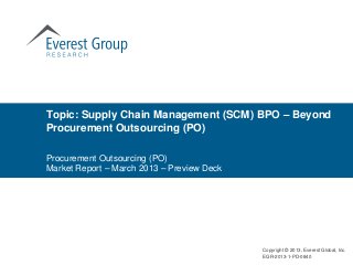 Topic: Supply Chain Management (SCM) BPO – Beyond
Procurement Outsourcing (PO)

Procurement Outsourcing (PO)
Market Report – March 2013 – Preview Deck




                                            Copyright © 2013, Everest Global, Inc.
                                            EGR-2013-1-PD-0840
 