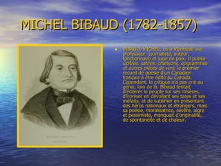 MICHEL BIBAUD (1782-1857)   BIBAUD, MICHEL, né à Montréal, est  professeur, journaliste, auteur, fonctionnaire et juge de paix. Il publie  Épîtres,   satires,   chansons,   épigrammes   et   autres   pièces   de   vers , le premier recueil de poésie d’un Canadien français à être édité au Canada. Cependant, la critique n’a pas crié au génie, loin de là. Bibaud tentait d’éclairer le peuple sur ses misères, d’ironiser en dévoilant ses tares et ses méfaits, et de sublimer en présentant des héros nationaux et étrangers, mais sa poésie, moralisatrice, sévère, aigre et pessimiste, manquait d’originalité, de spontanéité et de chaleur.  