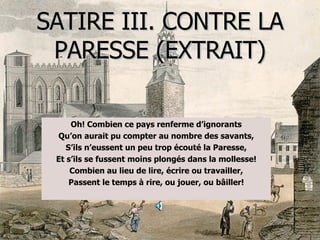 SATIRE III. CONTRE LA PARESSE (EXTRAIT) Oh!   Combien ce pays renferme d’ignorants Qu’on aurait pu compter au nombre des savants, S’ils n’eussent un peu trop écouté la Paresse, Et s’ils se fussent moins plongés dans la mollesse! Combien au lieu de lire, écrire ou travailler, Passent le temps à rire, ou jouer, ou bâiller! 