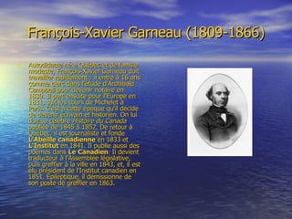 François-Xavier Garneau (1809-1866) Autodidacte né à Québec et de famille modeste, François-Xavier Garneau doit travailler rapidement : il entre à 16 ans comme clerc dans l'étude d'Archibald Campbell pour devenir notaire en 1830. Il part ensuite pour l'Europe en 1831, suit les cours de Michelet à Paris. C'est à cette époque qu'il décide de devenir écrivain et historien. On lui doit sa célèbre  Histoire du Canada  publiée de 1845 à 1852. De retour à Québec, il est journaliste et fonde  L'Abeille   canadienne  en 1833 et  L'Institut  en 1841. Il publie aussi des poèmes dans  Le   Canadien . Il devient traducteur à l'Assemblée législative, puis greffier à la ville en 1843, et, il est élu président de l'Institut canadien en 1851. Épileptique, il démissionne de son poste de greffier en 1863.  