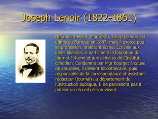 Joseph Lenoir (1822-1861) Né à Saint-Henri (Montréal), Joseph Lenoir est admis au Barreau en 1847, mais il exerce peu sa profession, préférant écrire. Écrivain aux idées libérales, il participe à la fondation du journal  L’Avenir   et aux activités de l’Institut canadien. Condamné par Mgr Bourget à cause de ses idées, il devient bibliothécaire, puis responsable de la correspondance et assistant-rédacteur (journal) au département de l’Instruction publique. Il ne parviendra pas à publier un recueil de son vivant. 