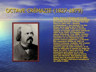 OCTAVE CRÉMAZIE (1827-1879) Poète, Octave Crémazie est l'un des plus importants écrivains romantiques du Canada français. Il fonde avec son frère en 1843 une « librairie ecclésiastique » qui devient l'un des foyers de la culture de la Ville de Québec. En 1850, il fait un premier voyage en Europe, puis deux autres en 1854 et en 1856, et fréquente les salons littéraires. Vers 1860, l'arrière-boutique de la librairie est un lieu de rencontre où se côtoient les plus grands auteurs québécois. La librairie fait cependant faillite en 1862 et Octave Crémazie, endetté, doit s'enfuir clandestinement pour Paris, où il prend le nom de Jules Fontaine. Il vit dans la difficulté et assiste au siège de Paris. En 1872, il perd son frère, il est désormais sans appui et se rend travailler à Bordeaux puis au Havre pour des libraires. Ses poèmes sont réunis pour la première fois en 1864 dans le recueil  Littérature canadienne de 1850 à 1860 .  